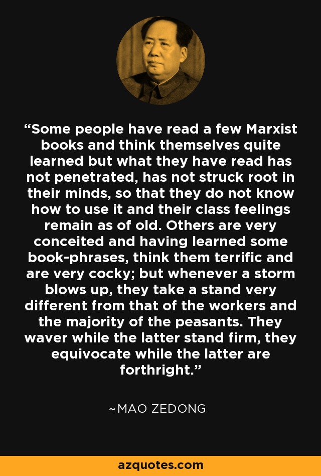 Some people have read a few Marxist books and think themselves quite learned but what they have read has not penetrated, has not struck root in their minds, so that they do not know how to use it and their class feelings remain as of old. Others are very conceited and having learned some book-phrases, think them terrific and are very cocky; but whenever a storm blows up, they take a stand very different from that of the workers and the majority of the peasants. They waver while the latter stand firm, they equivocate while the latter are forthright. - Mao Zedong