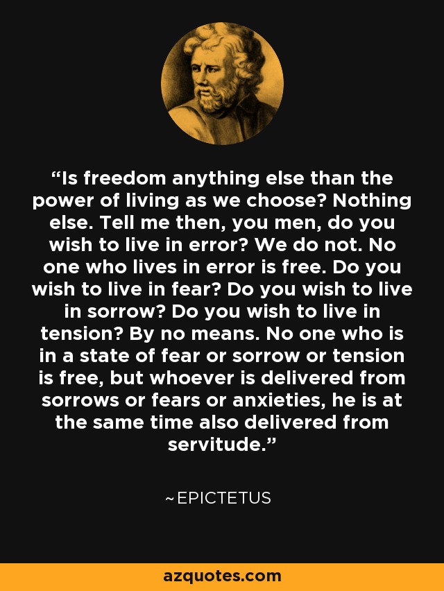 Is freedom anything else than the power of living as we choose? Nothing else. Tell me then, you men, do you wish to live in error? We do not. No one who lives in error is free. Do you wish to live in fear? Do you wish to live in sorrow? Do you wish to live in tension? By no means. No one who is in a state of fear or sorrow or tension is free, but whoever is delivered from sorrows or fears or anxieties, he is at the same time also delivered from servitude. - Epictetus
