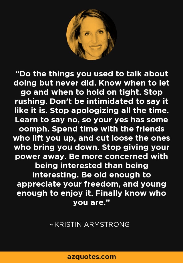 Do the things you used to talk about doing but never did. Know when to let go and when to hold on tight. Stop rushing. Don't be intimidated to say it like it is. Stop apologizing all the time. Learn to say no, so your yes has some oomph. Spend time with the friends who lift you up, and cut loose the ones who bring you down. Stop giving your power away. Be more concerned with being interested than being interesting. Be old enough to appreciate your freedom, and young enough to enjoy it. Finally know who you are. - Kristin Armstrong