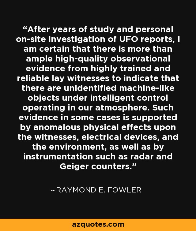 After years of study and personal on-site investigation of UFO reports, I am certain that there is more than ample high-quality observational evidence from highly trained and reliable lay witnesses to indicate that there are unidentified machine-like objects under intelligent control operating in our atmosphere. Such evidence in some cases is supported by anomalous physical effects upon the witnesses, electrical devices, and the environment, as well as by instrumentation such as radar and Geiger counters. - Raymond E. Fowler