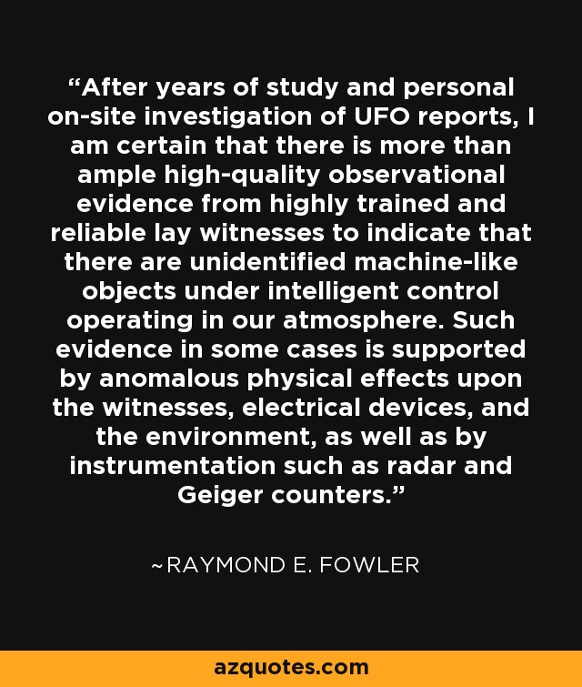 After years of study and personal on-site investigation of UFO reports, I am certain that there is more than ample high-quality observational evidence from highly trained and reliable lay witnesses to indicate that there are unidentified machine-like objects under intelligent control operating in our atmosphere. Such evidence in some cases is supported by anomalous physical effects upon the witnesses, electrical devices, and the environment, as well as by instrumentation such as radar and Geiger counters. - Raymond E. Fowler