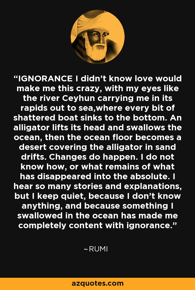 IGNORANCE I didn’t know love would make me this crazy, with my eyes like the river Ceyhun carrying me in its rapids out to sea,where every bit of shattered boat sinks to the bottom. An alligator lifts its head and swallows the ocean, then the ocean floor becomes a desert covering the alligator in sand drifts. Changes do happen. I do not know how, or what remains of what has disappeared into the absolute. I hear so many stories and explanations, but I keep quiet, because I don’t know anything, and because something I swallowed in the ocean has made me completely content with ignorance. - Rumi