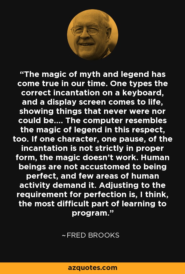 The magic of myth and legend has come true in our time. One types the correct incantation on a keyboard, and a display screen comes to life, showing things that never were nor could be.... The computer resembles the magic of legend in this respect, too. If one character, one pause, of the incantation is not strictly in proper form, the magic doesn't work. Human beings are not accustomed to being perfect, and few areas of human activity demand it. Adjusting to the requirement for perfection is, I think, the most difficult part of learning to program. - Fred Brooks