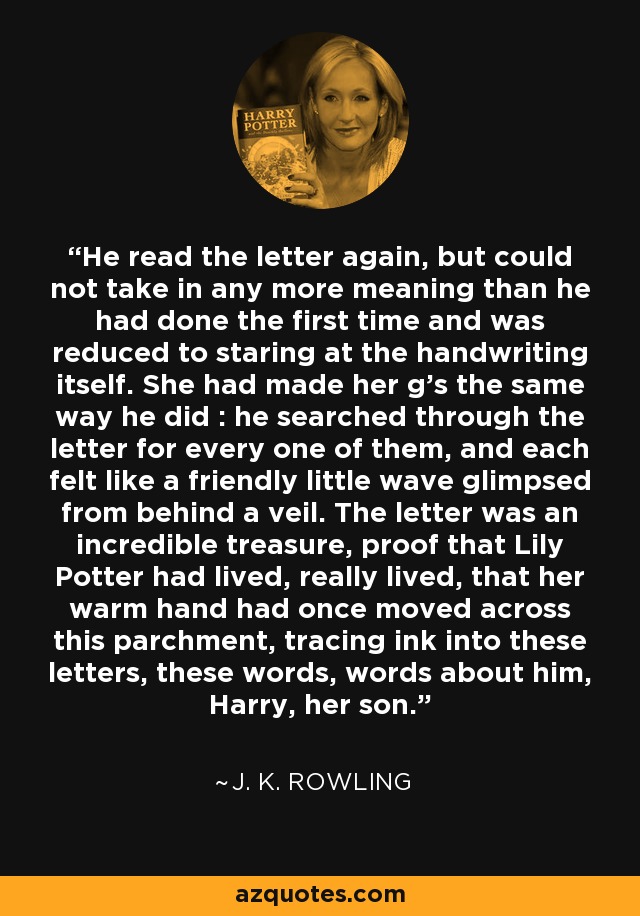 He read the letter again, but could not take in any more meaning than he had done the first time and was reduced to staring at the handwriting itself. She had made her g's the same way he did : he searched through the letter for every one of them, and each felt like a friendly little wave glimpsed from behind a veil. The letter was an incredible treasure, proof that Lily Potter had lived, really lived, that her warm hand had once moved across this parchment, tracing ink into these letters, these words, words about him, Harry, her son. - J. K. Rowling