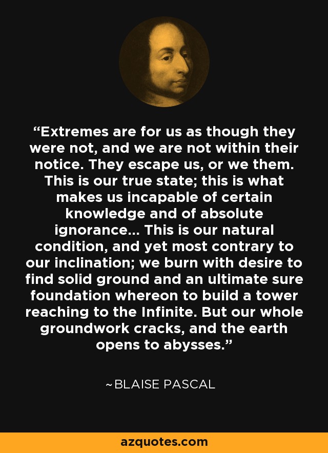 Extremes are for us as though they were not, and we are not within their notice. They escape us, or we them. This is our true state; this is what makes us incapable of certain knowledge and of absolute ignorance... This is our natural condition, and yet most contrary to our inclination; we burn with desire to find solid ground and an ultimate sure foundation whereon to build a tower reaching to the Infinite. But our whole groundwork cracks, and the earth opens to abysses. - Blaise Pascal