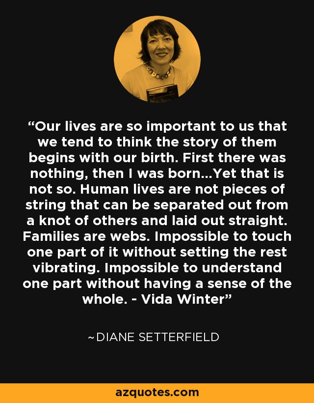 Our lives are so important to us that we tend to think the story of them begins with our birth. First there was nothing, then I was born...Yet that is not so. Human lives are not pieces of string that can be separated out from a knot of others and laid out straight. Families are webs. Impossible to touch one part of it without setting the rest vibrating. Impossible to understand one part without having a sense of the whole. - Vida Winter - Diane Setterfield