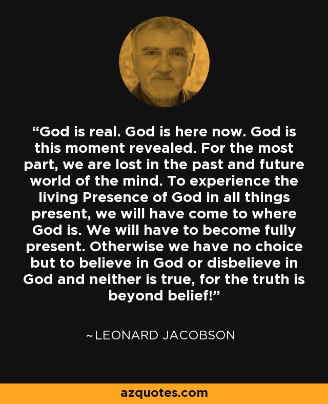God is real. God is here now. God is this moment revealed. For the most part, we are lost in the past and future world of the mind. To experience the living Presence of God in all things present, we will have come to where God is. We will have to become fully present. Otherwise we have no choice but to believe in God or disbelieve in God and neither is true, for the truth is beyond belief! - Leonard Jacobson