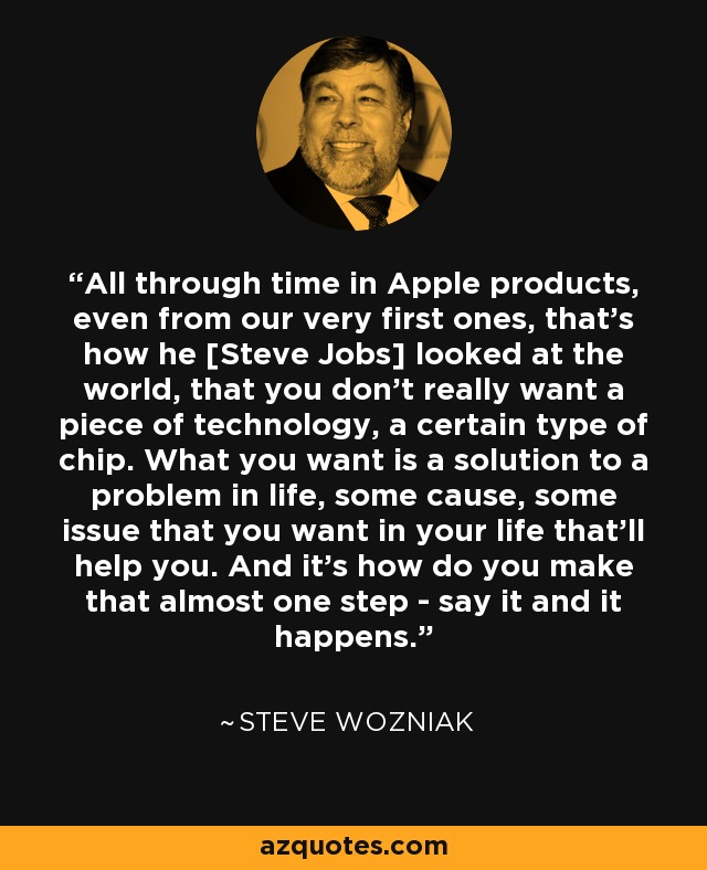 All through time in Apple products, even from our very first ones, that's how he [Steve Jobs] looked at the world, that you don't really want a piece of technology, a certain type of chip. What you want is a solution to a problem in life, some cause, some issue that you want in your life that'll help you. And it's how do you make that almost one step - say it and it happens. - Steve Wozniak