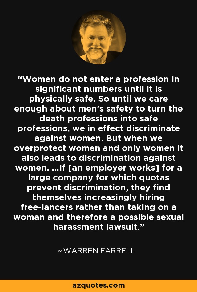 Women do not enter a profession in significant numbers until it is physically safe. So until we care enough about men's safety to turn the death professions into safe professions, we in effect discriminate against women. But when we overprotect women and only women it also leads to discrimination against women. ...If [an employer works] for a large company for which quotas prevent discrimination, they find themselves increasingly hiring free-lancers rather than taking on a woman and therefore a possible sexual harassment lawsuit. - Warren Farrell