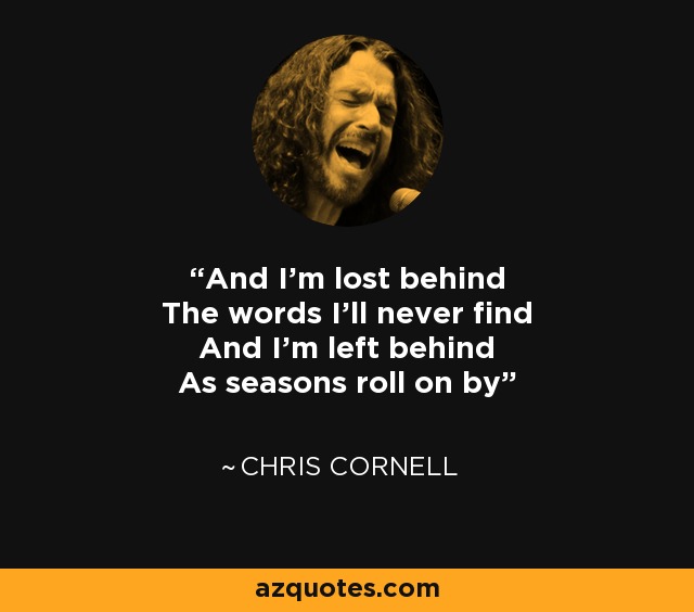 And I'm lost behind The words I'll never find And I'm left behind As seasons roll on by - Chris Cornell