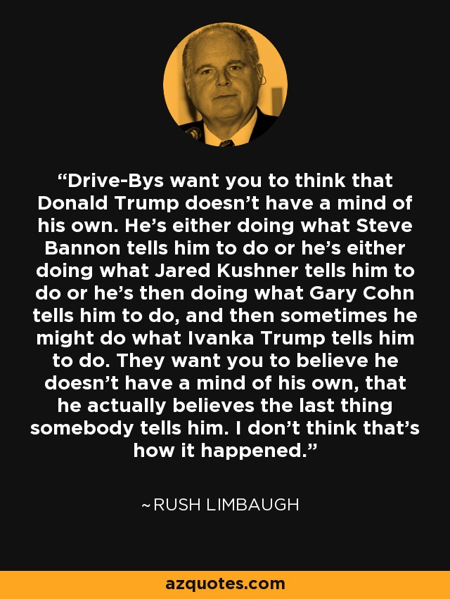 Drive-Bys want you to think that Donald Trump doesn't have a mind of his own. He's either doing what Steve Bannon tells him to do or he's either doing what Jared Kushner tells him to do or he's then doing what Gary Cohn tells him to do, and then sometimes he might do what Ivanka Trump tells him to do. They want you to believe he doesn't have a mind of his own, that he actually believes the last thing somebody tells him. I don't think that's how it happened. - Rush Limbaugh
