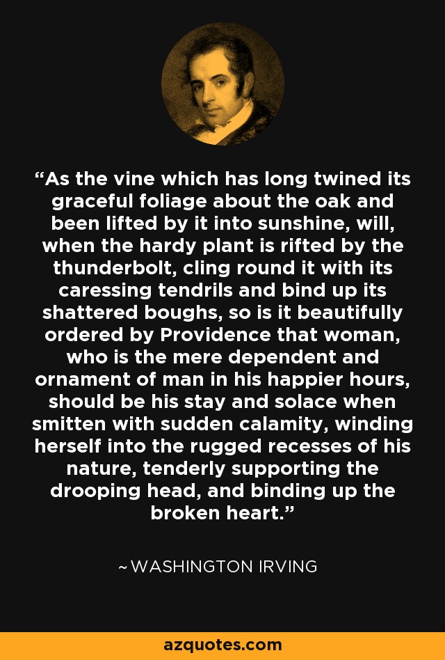 As the vine which has long twined its graceful foliage about the oak and been lifted by it into sunshine, will, when the hardy plant is rifted by the thunderbolt, cling round it with its caressing tendrils and bind up its shattered boughs, so is it beautifully ordered by Providence that woman, who is the mere dependent and ornament of man in his happier hours, should be his stay and solace when smitten with sudden calamity, winding herself into the rugged recesses of his nature, tenderly supporting the drooping head, and binding up the broken heart. - Washington Irving