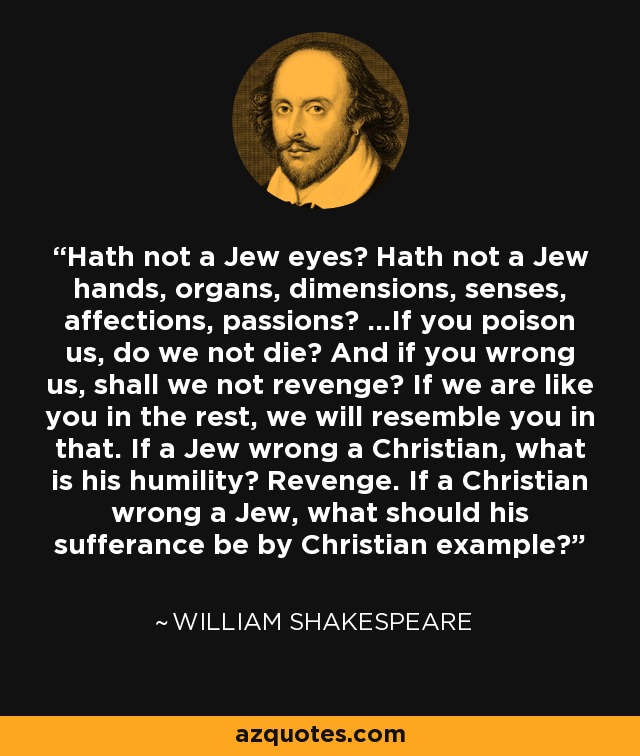 Hath not a Jew eyes? Hath not a Jew hands, organs, dimensions, senses, affections, passions? ...If you poison us, do we not die? And if you wrong us, shall we not revenge? If we are like you in the rest, we will resemble you in that. If a Jew wrong a Christian, what is his humility? Revenge. If a Christian wrong a Jew, what should his sufferance be by Christian example? - William Shakespeare
