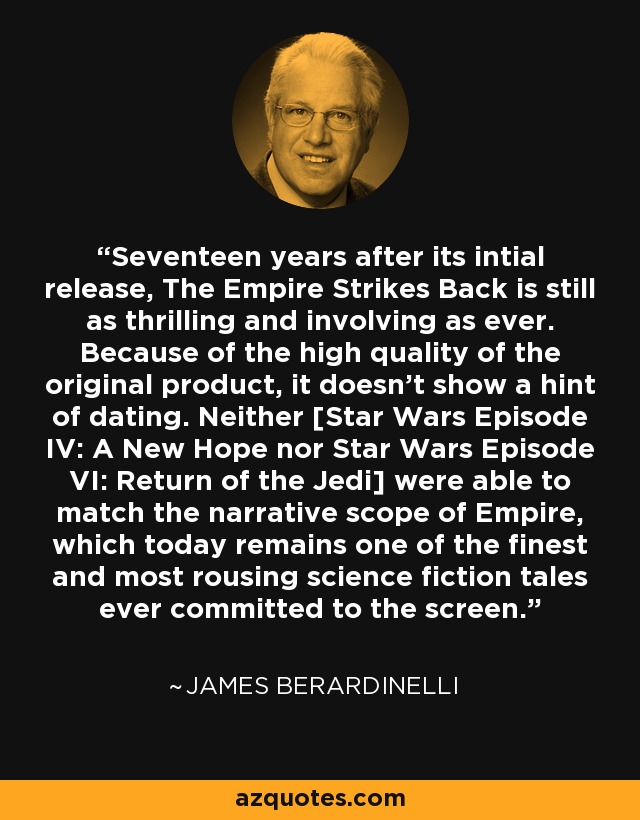 Seventeen years after its intial release, The Empire Strikes Back is still as thrilling and involving as ever. Because of the high quality of the original product, it doesn't show a hint of dating. Neither [Star Wars Episode IV: A New Hope nor Star Wars Episode VI: Return of the Jedi] were able to match the narrative scope of Empire, which today remains one of the finest and most rousing science fiction tales ever committed to the screen. - James Berardinelli