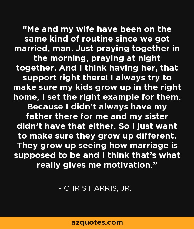 Me and my wife have been on the same kind of routine since we got married, man. Just praying together in the morning, praying at night together. And I think having her, that support right there! I always try to make sure my kids grow up in the right home, I set the right example for them. Because I didn't always have my father there for me and my sister didn't have that either. So I just want to make sure they grow up different. They grow up seeing how marriage is supposed to be and I think that's what really gives me motivation. - Chris Harris, Jr.