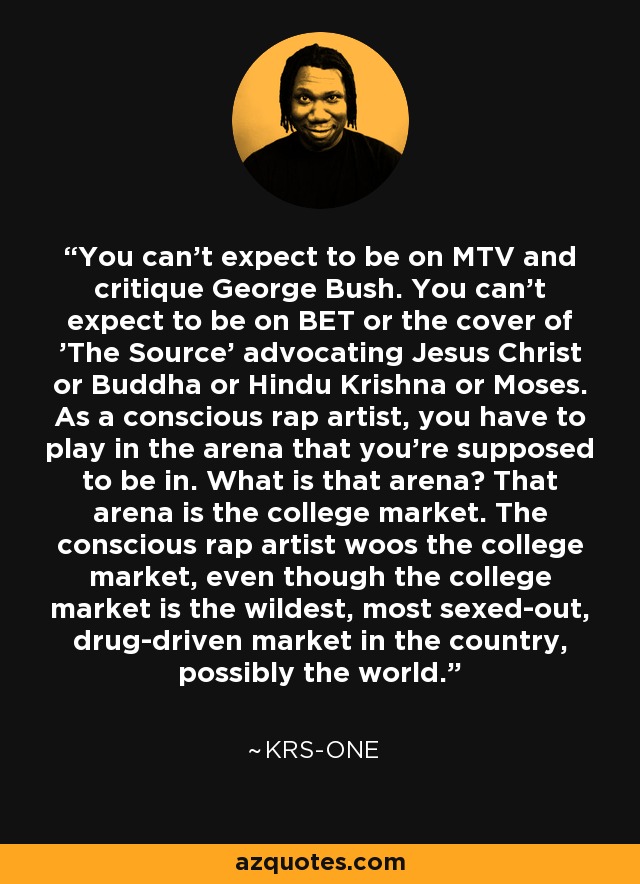 You can't expect to be on MTV and critique George Bush. You can't expect to be on BET or the cover of 'The Source' advocating Jesus Christ or Buddha or Hindu Krishna or Moses. As a conscious rap artist, you have to play in the arena that you're supposed to be in. What is that arena? That arena is the college market. The conscious rap artist woos the college market, even though the college market is the wildest, most sexed-out, drug-driven market in the country, possibly the world. - KRS-One