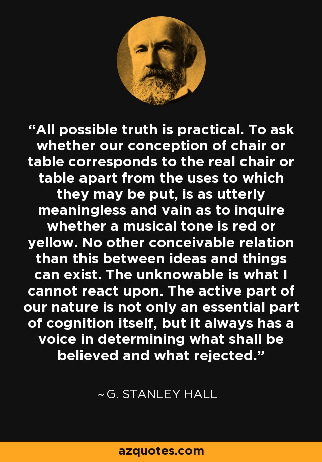 All possible truth is practical. To ask whether our conception of chair or table corresponds to the real chair or table apart from the uses to which they may be put, is as utterly meaningless and vain as to inquire whether a musical tone is red or yellow. No other conceivable relation than this between ideas and things can exist. The unknowable is what I cannot react upon. The active part of our nature is not only an essential part of cognition itself, but it always has a voice in determining what shall be believed and what rejected. - G. Stanley Hall