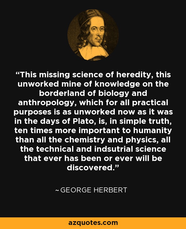 This missing science of heredity, this unworked mine of knowledge on the borderland of biology and anthropology, which for all practical purposes is as unworked now as it was in the days of Plato, is, in simple truth, ten times more important to humanity than all the chemistry and physics, all the technical and indsutrial science that ever has been or ever will be discovered. - George Herbert