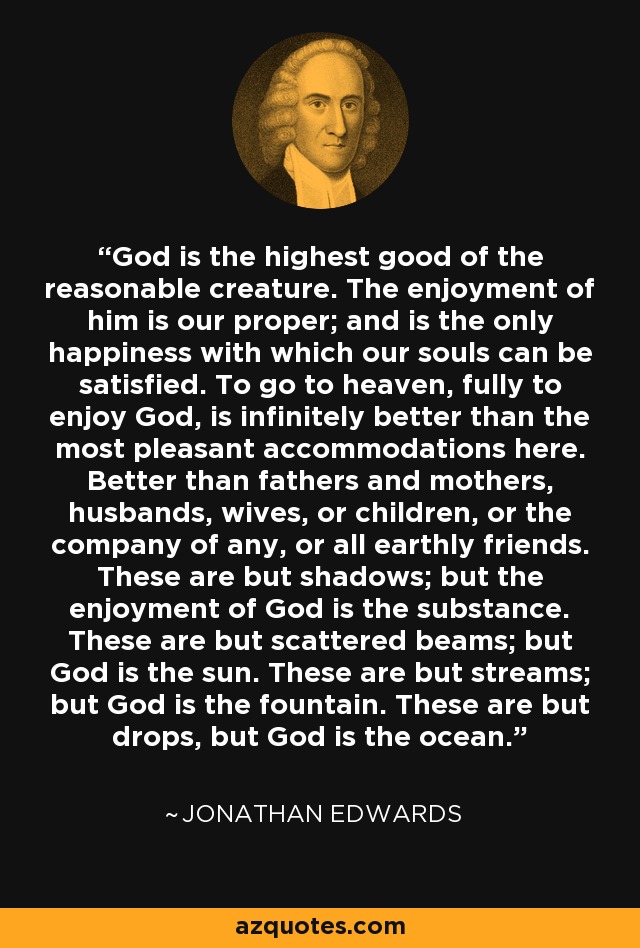 God is the highest good of the reasonable creature. The enjoyment of him is our proper; and is the only happiness with which our souls can be satisfied. To go to heaven, fully to enjoy God, is infinitely better than the most pleasant accommodations here. Better than fathers and mothers, husbands, wives, or children, or the company of any, or all earthly friends. These are but shadows; but the enjoyment of God is the substance. These are but scattered beams; but God is the sun. These are but streams; but God is the fountain. These are but drops, but God is the ocean. - Jonathan Edwards