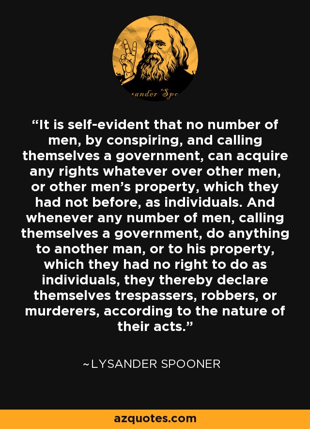 It is self-evident that no number of men, by conspiring, and calling themselves a government, can acquire any rights whatever over other men, or other men's property, which they had not before, as individuals. And whenever any number of men, calling themselves a government, do anything to another man, or to his property, which they had no right to do as individuals, they thereby declare themselves trespassers, robbers, or murderers, according to the nature of their acts. - Lysander Spooner