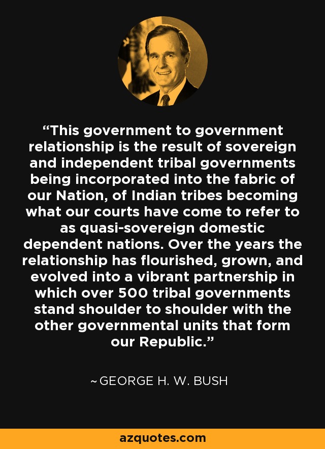 This government to government relationship is the result of sovereign and independent tribal governments being incorporated into the fabric of our Nation, of Indian tribes becoming what our courts have come to refer to as quasi-sovereign domestic dependent nations. Over the years the relationship has flourished, grown, and evolved into a vibrant partnership in which over 500 tribal governments stand shoulder to shoulder with the other governmental units that form our Republic. - George H. W. Bush