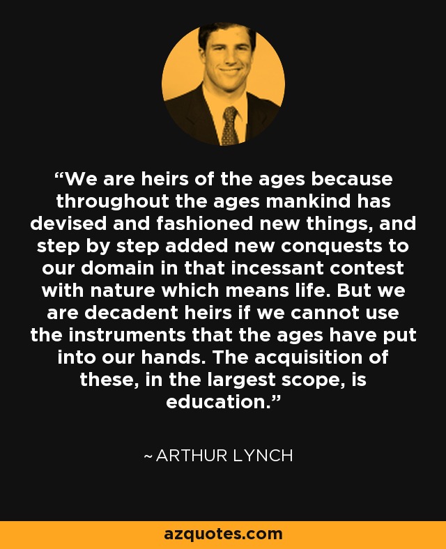 We are heirs of the ages because throughout the ages mankind has devised and fashioned new things, and step by step added new conquests to our domain in that incessant contest with nature which means life. But we are decadent heirs if we cannot use the instruments that the ages have put into our hands. The acquisition of these, in the largest scope, is education. - Arthur Lynch