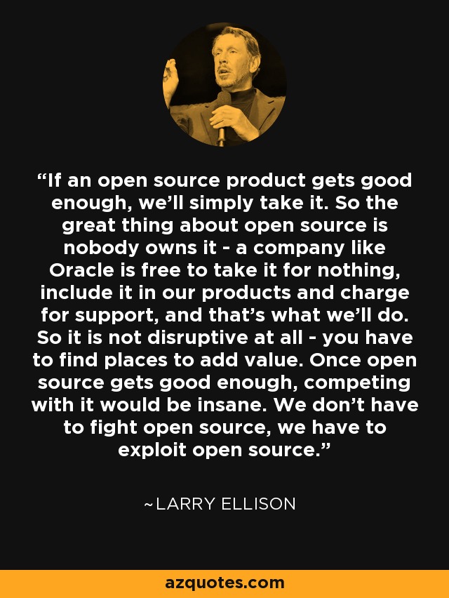 If an open source product gets good enough, we'll simply take it. So the great thing about open source is nobody owns it - a company like Oracle is free to take it for nothing, include it in our products and charge for support, and that's what we'll do. So it is not disruptive at all - you have to find places to add value. Once open source gets good enough, competing with it would be insane. We don't have to fight open source, we have to exploit open source. - Larry Ellison