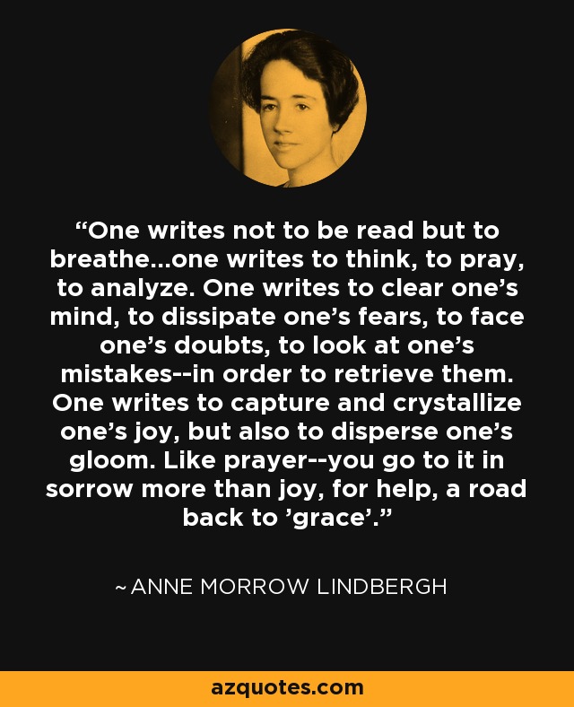 One writes not to be read but to breathe...one writes to think, to pray, to analyze. One writes to clear one's mind, to dissipate one's fears, to face one's doubts, to look at one's mistakes--in order to retrieve them. One writes to capture and crystallize one's joy, but also to disperse one's gloom. Like prayer--you go to it in sorrow more than joy, for help, a road back to 'grace'. - Anne Morrow Lindbergh