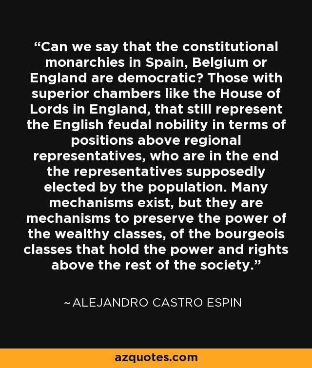 Can we say that the constitutional monarchies in Spain, Belgium or England are democratic? Those with superior chambers like the House of Lords in England, that still represent the English feudal nobility in terms of positions above regional representatives, who are in the end the representatives supposedly elected by the population. Many mechanisms exist, but they are mechanisms to preserve the power of the wealthy classes, of the bourgeois classes that hold the power and rights above the rest of the society. - Alejandro Castro Espin