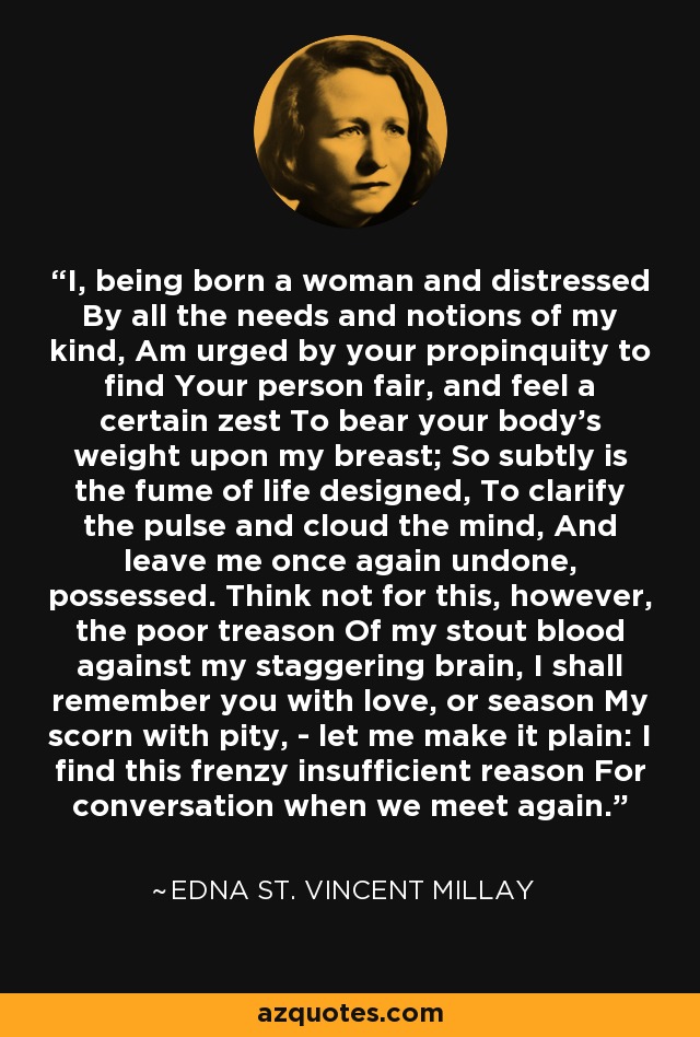 I, being born a woman and distressed By all the needs and notions of my kind, Am urged by your propinquity to find Your person fair, and feel a certain zest To bear your body's weight upon my breast; So subtly is the fume of life designed, To clarify the pulse and cloud the mind, And leave me once again undone, possessed. Think not for this, however, the poor treason Of my stout blood against my staggering brain, I shall remember you with love, or season My scorn with pity, - let me make it plain: I find this frenzy insufficient reason For conversation when we meet again. - Edna St. Vincent Millay