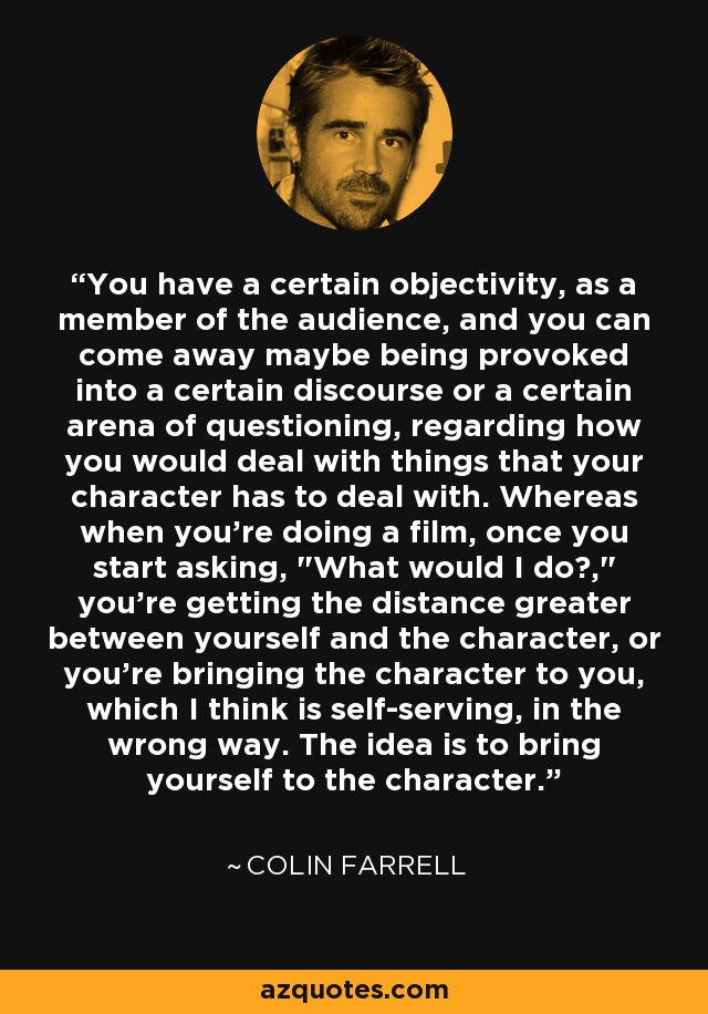 You have a certain objectivity, as a member of the audience, and you can come away maybe being provoked into a certain discourse or a certain arena of questioning, regarding how you would deal with things that your character has to deal with. Whereas when you're doing a film, once you start asking, 