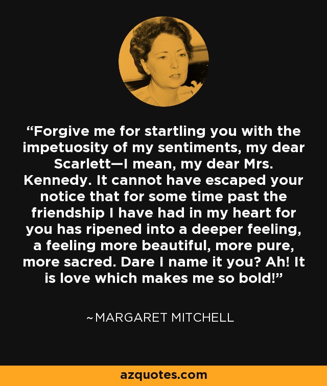 Forgive me for startling you with the impetuosity of my sentiments, my dear Scarlett—I mean, my dear Mrs. Kennedy. It cannot have escaped your notice that for some time past the friendship I have had in my heart for you has ripened into a deeper feeling, a feeling more beautiful, more pure, more sacred. Dare I name it you? Ah! It is love which makes me so bold! - Margaret Mitchell