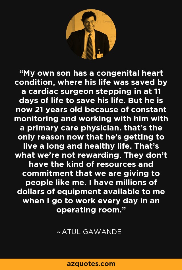 My own son has a congenital heart condition, where his life was saved by a cardiac surgeon stepping in at 11 days of life to save his life. But he is now 21 years old because of constant monitoring and working with him with a primary care physician. that's the only reason now that he's getting to live a long and healthy life. That's what we're not rewarding. They don't have the kind of resources and commitment that we are giving to people like me. I have millions of dollars of equipment available to me when I go to work every day in an operating room. - Atul Gawande