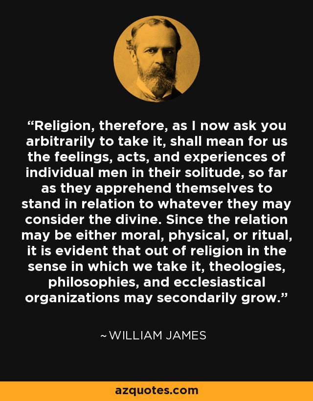 Religion, therefore, as I now ask you arbitrarily to take it, shall mean for us the feelings, acts, and experiences of individual men in their solitude, so far as they apprehend themselves to stand in relation to whatever they may consider the divine. Since the relation may be either moral, physical, or ritual, it is evident that out of religion in the sense in which we take it, theologies, philosophies, and ecclesiastical organizations may secondarily grow. - William James
