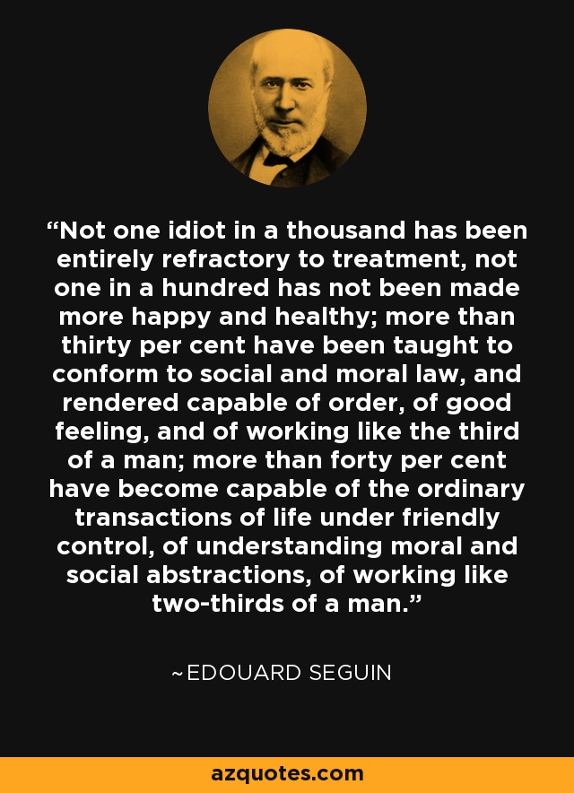 Not one idiot in a thousand has been entirely refractory to treatment, not one in a hundred has not been made more happy and healthy; more than thirty per cent have been taught to conform to social and moral law, and rendered capable of order, of good feeling, and of working like the third of a man; more than forty per cent have become capable of the ordinary transactions of life under friendly control, of understanding moral and social abstractions, of working like two-thirds of a man. - Edouard Seguin