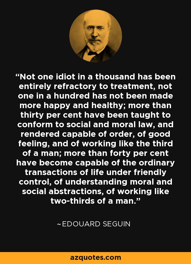 Not one idiot in a thousand has been entirely refractory to treatment, not one in a hundred has not been made more happy and healthy; more than thirty per cent have been taught to conform to social and moral law, and rendered capable of order, of good feeling, and of working like the third of a man; more than forty per cent have become capable of the ordinary transactions of life under friendly control, of understanding moral and social abstractions, of working like two-thirds of a man. - Edouard Seguin
