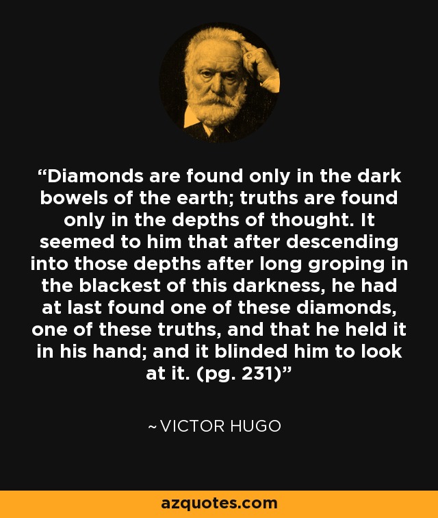 Diamonds are found only in the dark bowels of the earth; truths are found only in the depths of thought. It seemed to him that after descending into those depths after long groping in the blackest of this darkness, he had at last found one of these diamonds, one of these truths, and that he held it in his hand; and it blinded him to look at it. (pg. 231) - Victor Hugo