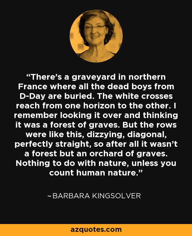 There's a graveyard in northern France where all the dead boys from D-Day are buried. The white crosses reach from one horizon to the other. I remember looking it over and thinking it was a forest of graves. But the rows were like this, dizzying, diagonal, perfectly straight, so after all it wasn't a forest but an orchard of graves. Nothing to do with nature, unless you count human nature. - Barbara Kingsolver
