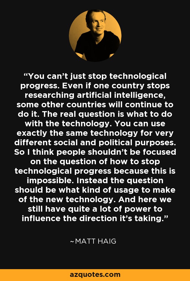 You can't just stop technological progress. Even if one country stops researching artificial intelligence, some other countries will continue to do it. The real question is what to do with the technology. You can use exactly the same technology for very different social and political purposes. So I think people shouldn't be focused on the question of how to stop technological progress because this is impossible. Instead the question should be what kind of usage to make of the new technology. And here we still have quite a lot of power to influence the direction it's taking. - Matt Haig