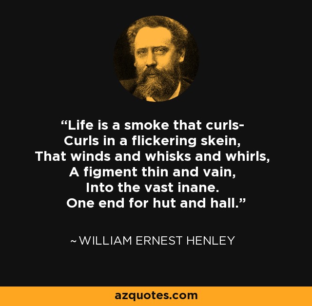 Life is a smoke that curls- Curls in a flickering skein, That winds and whisks and whirls, A figment thin and vain, Into the vast inane. One end for hut and hall. - William Ernest Henley