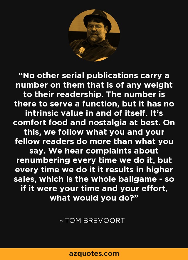 No other serial publications carry a number on them that is of any weight to their readership. The number is there to serve a function, but it has no intrinsic value in and of itself. It's comfort food and nostalgia at best. On this, we follow what you and your fellow readers do more than what you say. We hear complaints about renumbering every time we do it, but every time we do it it results in higher sales, which is the whole ballgame - so if it were your time and your effort, what would you do? - Tom Brevoort