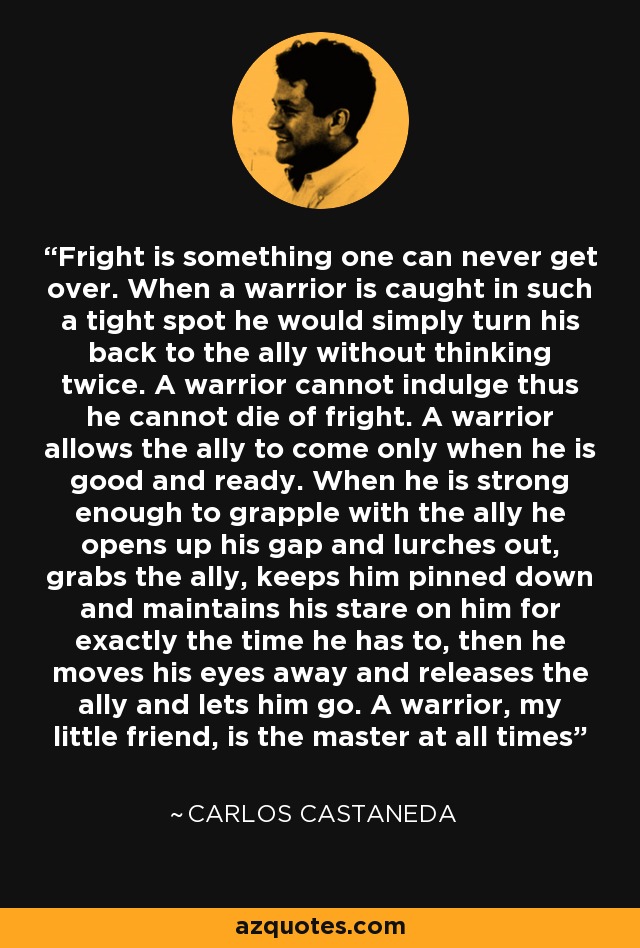 Fright is something one can never get over. When a warrior is caught in such a tight spot he would simply turn his back to the ally without thinking twice. A warrior cannot indulge thus he cannot die of fright. A warrior allows the ally to come only when he is good and ready. When he is strong enough to grapple with the ally he opens up his gap and lurches out, grabs the ally, keeps him pinned down and maintains his stare on him for exactly the time he has to, then he moves his eyes away and releases the ally and lets him go. A warrior, my little friend, is the master at all times - Carlos Castaneda