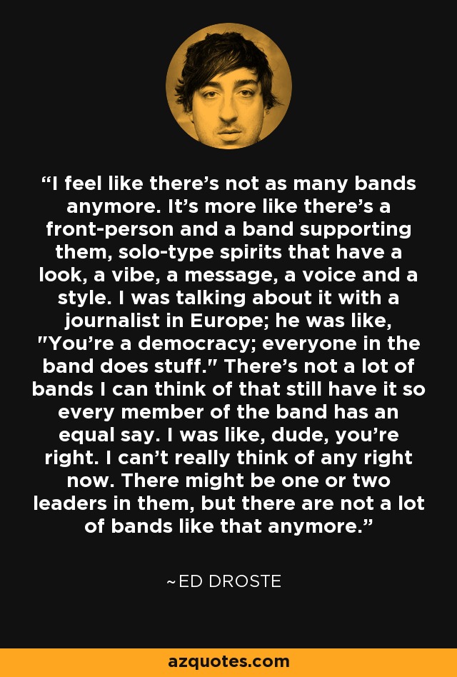 I feel like there's not as many bands anymore. It's more like there's a front-person and a band supporting them, solo-type spirits that have a look, a vibe, a message, a voice and a style. I was talking about it with a journalist in Europe; he was like, 