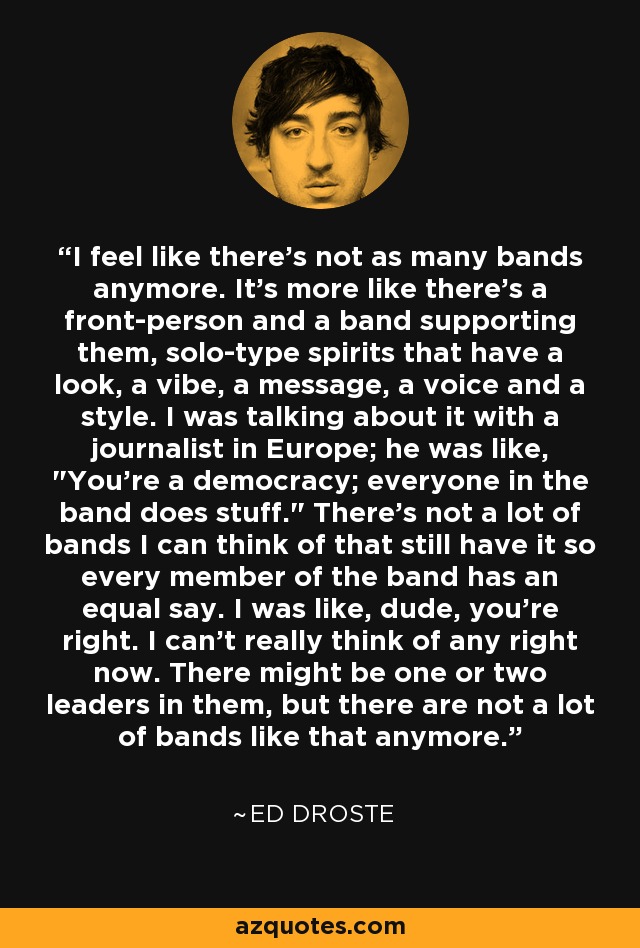 I feel like there's not as many bands anymore. It's more like there's a front-person and a band supporting them, solo-type spirits that have a look, a vibe, a message, a voice and a style. I was talking about it with a journalist in Europe; he was like, 