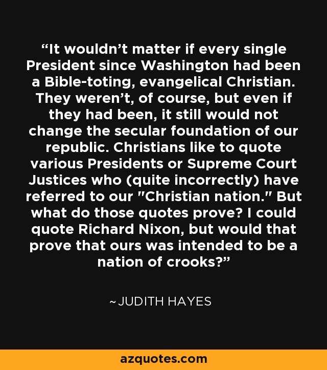 It wouldn't matter if every single President since Washington had been a Bible-toting, evangelical Christian. They weren't, of course, but even if they had been, it still would not change the secular foundation of our republic. Christians like to quote various Presidents or Supreme Court Justices who (quite incorrectly) have referred to our 