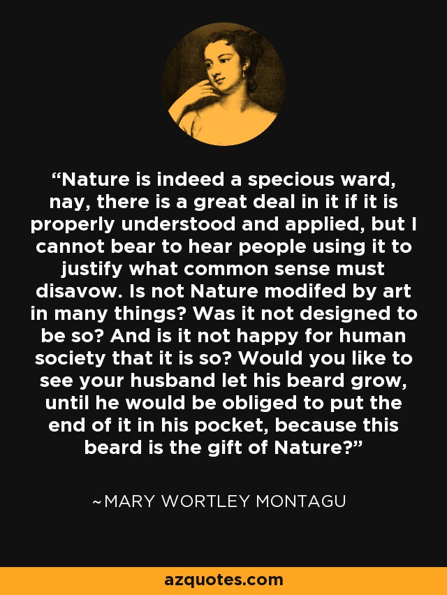 Nature is indeed a specious ward, nay, there is a great deal in it if it is properly understood and applied, but I cannot bear to hear people using it to justify what common sense must disavow. Is not Nature modifed by art in many things? Was it not designed to be so? And is it not happy for human society that it is so? Would you like to see your husband let his beard grow, until he would be obliged to put the end of it in his pocket, because this beard is the gift of Nature? - Mary Wortley Montagu