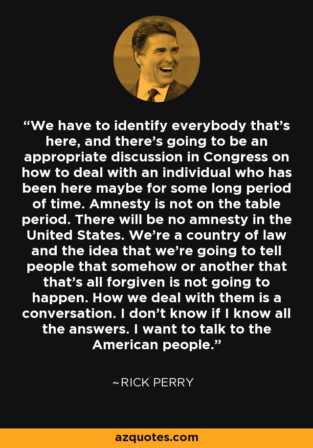 We have to identify everybody that's here, and there's going to be an appropriate discussion in Congress on how to deal with an individual who has been here maybe for some long period of time. Amnesty is not on the table period. There will be no amnesty in the United States. We're a country of law and the idea that we're going to tell people that somehow or another that that's all forgiven is not going to happen. How we deal with them is a conversation. I don't know if I know all the answers. I want to talk to the American people. - Rick Perry