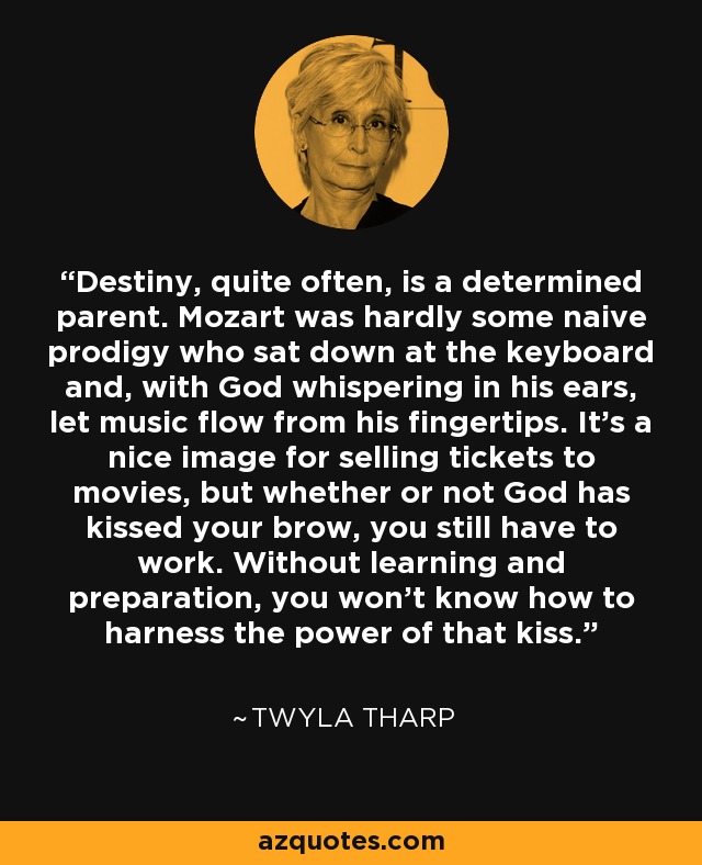 Destiny, quite often, is a determined parent. Mozart was hardly some naive prodigy who sat down at the keyboard and, with God whispering in his ears, let music flow from his fingertips. It's a nice image for selling tickets to movies, but whether or not God has kissed your brow, you still have to work. Without learning and preparation, you won't know how to harness the power of that kiss. - Twyla Tharp