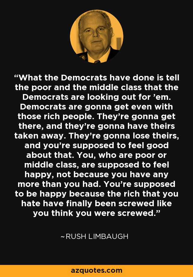 What the Democrats have done is tell the poor and the middle class that the Democrats are looking out for 'em. Democrats are gonna get even with those rich people. They're gonna get there, and they're gonna have theirs taken away. They're gonna lose theirs, and you're supposed to feel good about that. You, who are poor or middle class, are supposed to feel happy, not because you have any more than you had. You're supposed to be happy because the rich that you hate have finally been screwed like you think you were screwed. - Rush Limbaugh