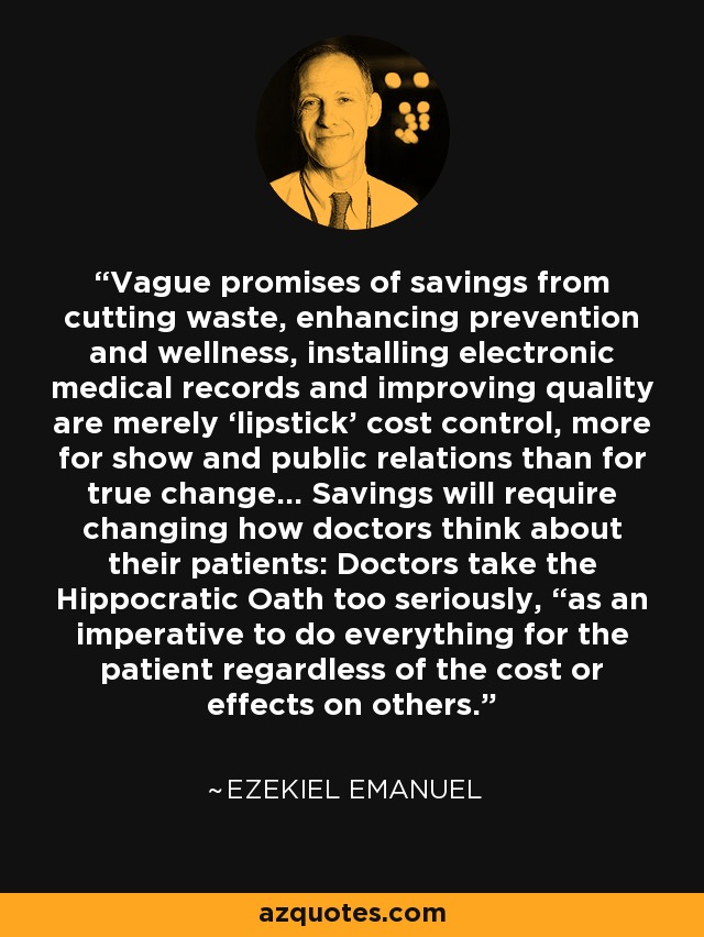 Vague promises of savings from cutting waste, enhancing prevention and wellness, installing electronic medical records and improving quality are merely ‘lipstick’ cost control, more for show and public relations than for true change... Savings will require changing how doctors think about their patients: Doctors take the Hippocratic Oath too seriously, “as an imperative to do everything for the patient regardless of the cost or effects on others. - Ezekiel Emanuel